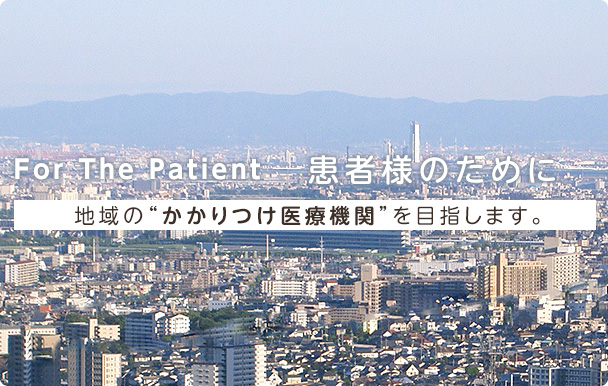 For The Patient -患者様のために- 地域の“かかりつけ医療機関”を目指します。